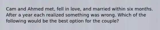 Cam and Ahmed met, fell in love, and married within six months. After a year each realized something was wrong. Which of the following would be the best option for the couple?