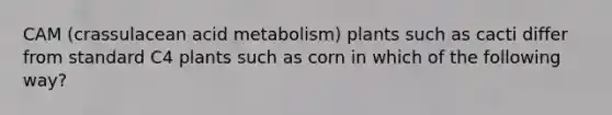 CAM (crassulacean acid metabolism) plants such as cacti differ from standard C4 plants such as corn in which of the following way?