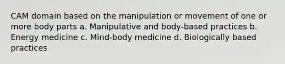 CAM domain based on the manipulation or movement of one or more body parts a. Manipulative and body-based practices b. Energy medicine c. Mind-body medicine d. Biologically based practices