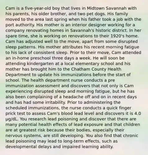 Cam is a five-year-old boy that lives in Midtown Savannah with his parents, his older brother, and two pet dogs. His family moved to the area last spring when his father took a job with the port authority. His mother is an interior designer working for a company renovating homes in Savannah's historic district. In her spare time, she is working on renovations to their 1920's home. Cam has adjusted well to the move, apart from some disrupted sleep patterns. His mother attributes his recent morning fatigue to his lack of consistent sleep. Prior to their move, Cam attended an in-home preschool three days a week. He will soon be attending kindergarten at a local elementary school and his mother has brought him to the Chatham County Health Department to update his immunizations before the start of school. The health department nurse conducts a pre immunization assessment and discovers that not only is Cam experiencing disrupted sleep and morning fatigue, but he has also been complaining of a headache off and on in recent days and has had some irritability. Prior to administering the scheduled immunizations, the nurse conducts a quick finger prick test to assess Cam's blood lead level and discovers it is 4.0 μg/dL. You research lead poisoning and discover that there are many potential health effects of lead exposure and that children are at greatest risk because their bodies, especially their nervous systems, are still developing. You also find that chronic lead poisoning may lead to long-term effects, such as developmental delays and impaired learning ability.