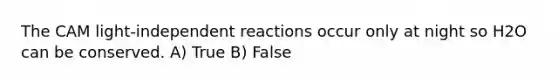 The CAM light-independent reactions occur only at night so H2O can be conserved. A) True B) False