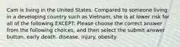 Cam is living in the United States. Compared to someone living in a developing country such as Vietnam, she is at lower risk for all of the following EXCEPT: Please choose the correct answer from the following choices, and then select the submit answer button. early death. disease. injury. obesity.