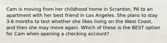 Cam is moving from her childhood home in Scranton, PA to an apartment with her best friend in Los Angeles. She plans to stay 3-6 months to test whether she likes living on the West Coast, and then she may move again. Which of these is the BEST option for Cam when opening a checking account?