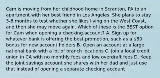 Cam is moving from her childhood home in Scranton, PA to an apartment with her best friend in Los Angeles. She plans to stay 3-6 months to test whether she likes living on the West Coast, and then she may move again. Which of these is the BEST option for Cam when opening a checking account? A. Sign up for whatever bank is offering the best promotion, such as a 50 bonus for new account holders B. Open an account at a large national bank with a lot of branch locations C. Join a local credit union in CA with no monthly fees and low overdraft fees D. Keep the joint savings account she shares with her dad and just use that instead of opening a separate checking account