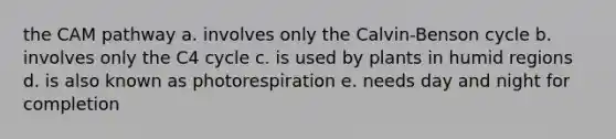 the CAM pathway a. involves only the Calvin-Benson cycle b. involves only the C4 cycle c. is used by plants in humid regions d. is also known as photorespiration e. needs day and night for completion