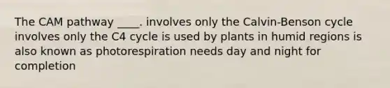 The CAM pathway ____.​ ​involves only the Calvin-Benson cycle ​involves only the C4 cycle ​is used by plants in humid regions ​is also known as photorespiration needs day and night for completion​