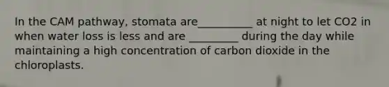 In the CAM pathway, stomata are__________ at night to let CO2 in when water loss is less and are _________ during the day while maintaining a high concentration of carbon dioxide in the chloroplasts.