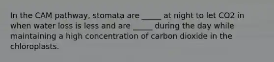 In the CAM pathway, stomata are _____ at night to let CO2 in when water loss is less and are _____ during the day while maintaining a high concentration of carbon dioxide in the chloroplasts.