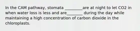 In the CAM pathway, stomata _________are at night to let CO2 in when water loss is less and are________ during the day while maintaining a high concentration of carbon dioxide in the chloroplasts.