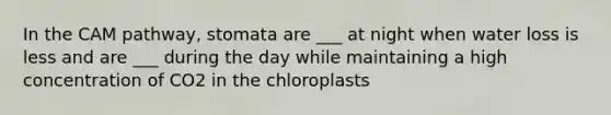 In the CAM pathway, stomata are ___ at night when water loss is less and are ___ during the day while maintaining a high concentration of CO2 in the chloroplasts