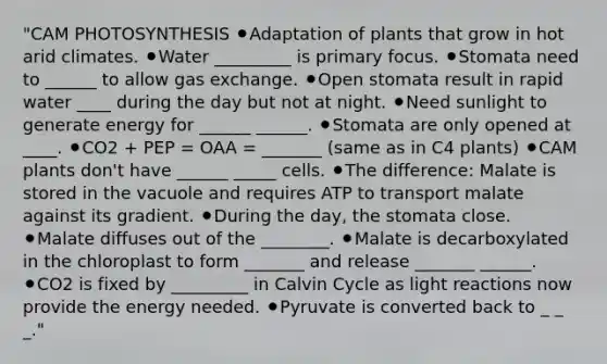 "CAM PHOTOSYNTHESIS ⚫Adaptation of plants that grow in hot arid climates. ⚫Water _________ is primary focus. ⚫Stomata need to ______ to allow <a href='https://www.questionai.com/knowledge/kU8LNOksTA-gas-exchange' class='anchor-knowledge'>gas exchange</a>. ⚫Open stomata result in rapid water ____ during the day but not at night. ⚫Need sunlight to generate energy for ______ ______. ⚫Stomata are only opened at ____. ⚫CO2 + PEP = OAA = _______ (same as in C4 plants) ⚫CAM plants don't have ______ _____ cells. ⚫The difference: Malate is stored in the vacuole and requires ATP to transport malate against its gradient. ⚫During the day, the stomata close. ⚫Malate diffuses out of the ________. ⚫Malate is decarboxylated in the chloroplast to form _______ and release _______ ______. ⚫CO2 is fixed by _________ in Calvin Cycle as <a href='https://www.questionai.com/knowledge/kSUoWrrvoC-light-reactions' class='anchor-knowledge'>light reactions</a> now provide the energy needed. ⚫Pyruvate is converted back to _ _ _."