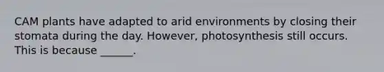 CAM plants have adapted to arid environments by closing their stomata during the day. However, photosynthesis still occurs. This is because ______.