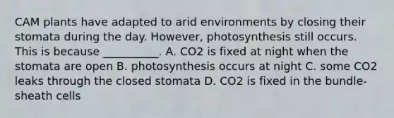 CAM plants have adapted to arid environments by closing their stomata during the day. However, photosynthesis still occurs. This is because __________. A. CO2 is fixed at night when the stomata are open B. photosynthesis occurs at night C. some CO2 leaks through the closed stomata D. CO2 is fixed in the bundle-sheath cells