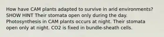 How have CAM plants adapted to survive in arid environments? SHOW HINT Their stomata open only during the day. Photosynthesis in CAM plants occurs at night. Their stomata open only at night. CO2 is fixed in bundle-sheath cells.