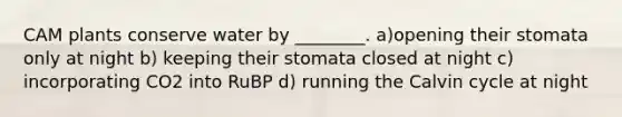 CAM plants conserve water by ________. a)opening their stomata only at night b) keeping their stomata closed at night c) incorporating CO2 into RuBP d) running the Calvin cycle at night