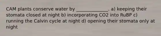 CAM plants conserve water by ______________. a) keeping their stomata closed at night b) incorporating CO2 into RuBP c) running the Calvin cycle at night d) opening their stomata only at night