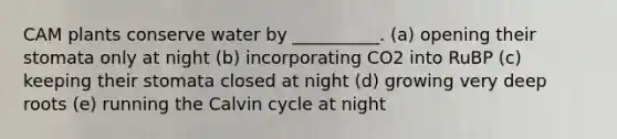 CAM plants conserve water by __________. (a) opening their stomata only at night (b) incorporating CO2 into RuBP (c) keeping their stomata closed at night (d) growing very deep roots (e) running the Calvin cycle at night