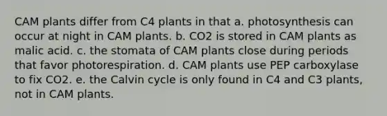 CAM plants differ from C4 plants in that a. photosynthesis can occur at night in CAM plants. b. CO2 is stored in CAM plants as malic acid. c. the stomata of CAM plants close during periods that favor photorespiration. d. CAM plants use PEP carboxylase to fix CO2. e. the Calvin cycle is only found in C4 and C3 plants, not in CAM plants.