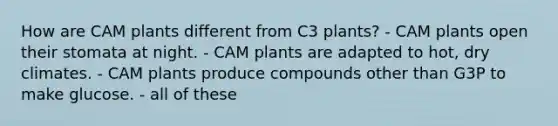 How are CAM plants different from C3 plants? - CAM plants open their stomata at night. - CAM plants are adapted to hot, dry climates. - CAM plants produce compounds other than G3P to make glucose. - all of these