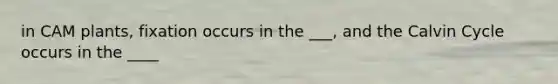 in CAM plants, fixation occurs in the ___, and the Calvin Cycle occurs in the ____