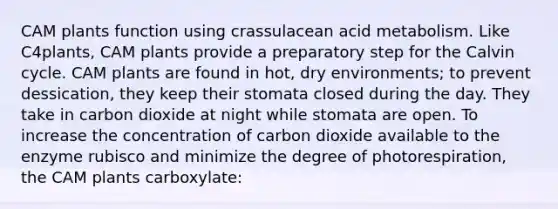 CAM plants function using crassulacean acid metabolism. Like C4plants, CAM plants provide a preparatory step for the Calvin cycle. CAM plants are found in hot, dry environments; to prevent dessication, they keep their stomata closed during the day. They take in carbon dioxide at night while stomata are open. To increase the concentration of carbon dioxide available to the enzyme rubisco and minimize the degree of photorespiration, the CAM plants carboxylate: