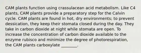 CAM plants function using crassulacean acid metabolism. Like C4 plants, CAM plants provide a preparatory step for the Calvin cycle. CAM plants are found in hot, dry environments; to prevent dessication, they keep their stomata closed during the day. They take in carbon dioxide at night while stomata are open. To increase the concentration of carbon dioxide available to the enzyme rubisco and minimize the degree of photorespiration, the CAM plants carboxylate ________.