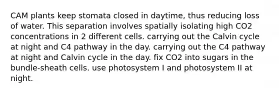 CAM plants keep stomata closed in daytime, thus reducing loss of water. This separation involves spatially isolating high CO2 concentrations in 2 different cells. carrying out the Calvin cycle at night and C4 pathway in the day. carrying out the C4 pathway at night and Calvin cycle in the day. fix CO2 into sugars in the bundle-sheath cells. use photosystem I and photosystem II at night.