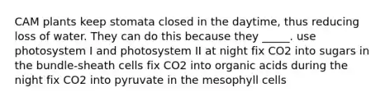 CAM plants keep stomata closed in the daytime, thus reducing loss of water. They can do this because they _____. use photosystem I and photosystem II at night fix CO2 into sugars in the bundle-sheath cells fix CO2 into organic acids during the night fix CO2 into pyruvate in the mesophyll cells