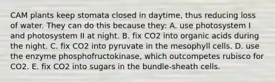 CAM plants keep stomata closed in daytime, thus reducing loss of water. They can do this because they: A. use photosystem I and photosystem II at night. B. fix CO2 into organic acids during the night. C. fix CO2 into pyruvate in the mesophyll cells. D. use the enzyme phosphofructokinase, which outcompetes rubisco for CO2. E. fix CO2 into sugars in the bundle-sheath cells.