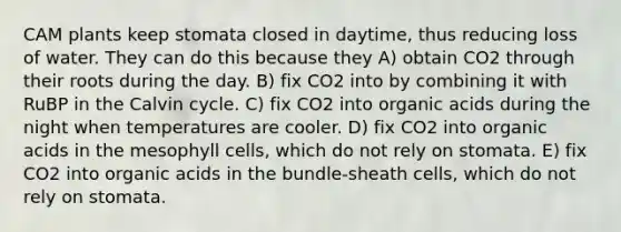 CAM plants keep stomata closed in daytime, thus reducing loss of water. They can do this because they A) obtain CO2 through their roots during the day. B) fix CO2 into by combining it with RuBP in the Calvin cycle. C) fix CO2 into organic acids during the night when temperatures are cooler. D) fix CO2 into organic acids in the mesophyll cells, which do not rely on stomata. E) fix CO2 into organic acids in the bundle-sheath cells, which do not rely on stomata.