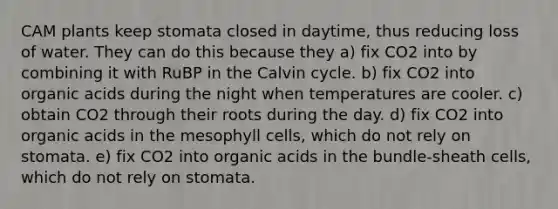 CAM plants keep stomata closed in daytime, thus reducing loss of water. They can do this because they a) fix CO2 into by combining it with RuBP in the Calvin cycle. b) fix CO2 into organic acids during the night when temperatures are cooler. c) obtain CO2 through their roots during the day. d) fix CO2 into organic acids in the mesophyll cells, which do not rely on stomata. e) fix CO2 into organic acids in the bundle-sheath cells, which do not rely on stomata.