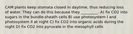 CAM plants keep stomata closed in daytime, thus reducing loss of water. They can do this because they _________. A) fix CO2 into sugars in the bundle-sheath cells B) use photosystem I and photosystem II at night C) fix CO2 into organic acids during the night D) fix CO2 into pyruvate in the mesophyll cells