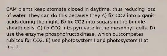 CAM plants keep stomata closed in daytime, thus reducing loss of water. They can do this because they A) fix CO2 into organic acids during the night. B) fix CO2 into sugars in the bundle-sheath cells. C) fix CO2 into pyruvate in the mesophyll cells. D) use the enzyme phosphofructokinase, which outcompetes rubisco for CO2. E) use photosystem I and photosystem II at night.