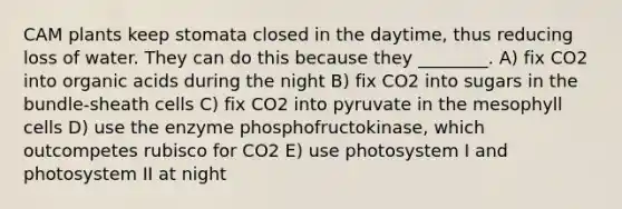 CAM plants keep stomata closed in the daytime, thus reducing loss of water. They can do this because they ________. A) fix CO2 into organic acids during the night B) fix CO2 into sugars in the bundle-sheath cells C) fix CO2 into pyruvate in the mesophyll cells D) use the enzyme phosphofructokinase, which outcompetes rubisco for CO2 E) use photosystem I and photosystem II at night