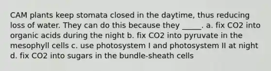 CAM plants keep stomata closed in the daytime, thus reducing loss of water. They can do this because they _____. a. fix CO2 into organic acids during the night b. fix CO2 into pyruvate in the mesophyll cells c. use photosystem I and photosystem II at night d. fix CO2 into sugars in the bundle-sheath cells