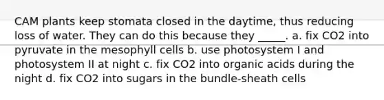 CAM plants keep stomata closed in the daytime, thus reducing loss of water. They can do this because they _____. a. fix CO2 into pyruvate in the mesophyll cells b. use photosystem I and photosystem II at night c. fix CO2 into organic acids during the night d. fix CO2 into sugars in the bundle-sheath cells