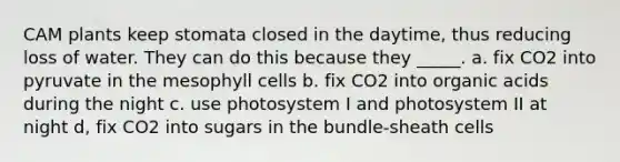 CAM plants keep stomata closed in the daytime, thus reducing loss of water. They can do this because they _____. a. fix CO2 into pyruvate in the mesophyll cells b. fix CO2 into organic acids during the night c. use photosystem I and photosystem II at night d, fix CO2 into sugars in the bundle-sheath cells