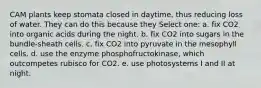 CAM plants keep stomata closed in daytime, thus reducing loss of water. They can do this because they Select one: a. fix CO2 into organic acids during the night. b. fix CO2 into sugars in the bundle-sheath cells. c. fix CO2 into pyruvate in the mesophyll cells. d. use the enzyme phosphofructokinase, which outcompetes rubisco for CO2. e. use photosystems I and II at night.