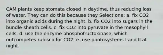 CAM plants keep stomata closed in daytime, thus reducing loss of water. They can do this because they Select one: a. fix CO2 into organic acids during the night. b. fix CO2 into sugars in the bundle-sheath cells. c. fix CO2 into pyruvate in the mesophyll cells. d. use the enzyme phosphofructokinase, which outcompetes rubisco for CO2. e. use photosystems I and II at night.