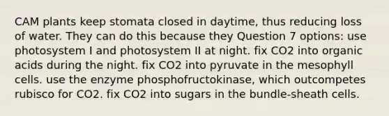 CAM plants keep stomata closed in daytime, thus reducing loss of water. They can do this because they Question 7 options: use photosystem I and photosystem II at night. fix CO2 into organic acids during the night. fix CO2 into pyruvate in the mesophyll cells. use the enzyme phosphofructokinase, which outcompetes rubisco for CO2. fix CO2 into sugars in the bundle-sheath cells.