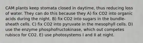 CAM plants keep stomata closed in daytime, thus reducing loss of water. They can do this because they A) fix CO2 into organic acids during the night. B) fix CO2 into sugars in the bundle-sheath cells. C) fix CO2 into pyruvate in the mesophyll cells. D) use the enzyme phosphofructokinase, which out competes rubisco for CO2. E) use photosystems I and II at night.