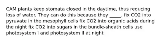 CAM plants keep stomata closed in the daytime, thus reducing loss of water. They can do this because they _____. fix CO2 into pyruvate in the mesophyll cells fix CO2 into organic acids during the night fix CO2 into sugars in the bundle-sheath cells use photosystem I and photosystem II at night