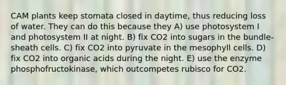 CAM plants keep stomata closed in daytime, thus reducing loss of water. They can do this because they A) use photosystem I and photosystem II at night. B) fix CO2 into sugars in the bundle-sheath cells. C) fix CO2 into pyruvate in the mesophyll cells. D) fix CO2 into organic acids during the night. E) use the enzyme phosphofructokinase, which outcompetes rubisco for CO2.