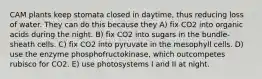 CAM plants keep stomata closed in daytime, thus reducing loss of water. They can do this because they A) fix CO2 into organic acids during the night. B) fix CO2 into sugars in the bundle-sheath cells. C) fix CO2 into pyruvate in the mesophyll cells. D) use the enzyme phosphofructokinase, which outcompetes rubisco for CO2. E) use photosystems I and II at night.