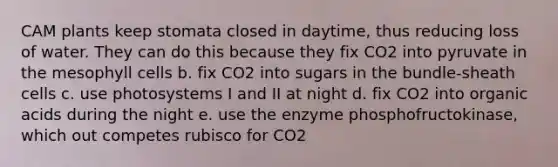 CAM plants keep stomata closed in daytime, thus reducing loss of water. They can do this because they fix CO2 into pyruvate in the mesophyll cells b. fix CO2 into sugars in the bundle-sheath cells c. use photosystems I and II at night d. fix CO2 into organic acids during the night e. use the enzyme phosphofructokinase, which out competes rubisco for CO2