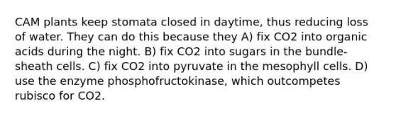 CAM plants keep stomata closed in daytime, thus reducing loss of water. They can do this because they A) fix CO2 into organic acids during the night. B) fix CO2 into sugars in the bundle-sheath cells. C) fix CO2 into pyruvate in the mesophyll cells. D) use the enzyme phosphofructokinase, which outcompetes rubisco for CO2.