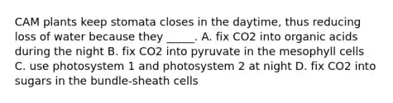 CAM plants keep stomata closes in the daytime, thus reducing loss of water because they _____. A. fix CO2 into organic acids during the night B. fix CO2 into pyruvate in the mesophyll cells C. use photosystem 1 and photosystem 2 at night D. fix CO2 into sugars in the bundle-sheath cells