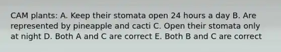 CAM plants: A. Keep their stomata open 24 hours a day B. Are represented by pineapple and cacti C. Open their stomata only at night D. Both A and C are correct E. Both B and C are correct