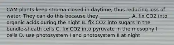 CAM plants keep stroma closed in daytime, thus reducing loss of water. They can do this because they ____________. A. fix CO2 into organic acids during the night B. fix CO2 into sugars in the bundle-sheath cells C. fix CO2 into pyruvate in the mesophyll cells D. use photosystem I and photosystem II at night