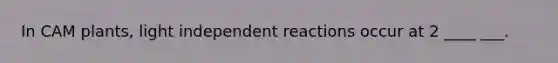 In CAM plants, light independent reactions occur at 2 ____ ___.